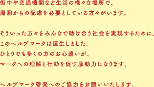 街中や交通機関など生活の様々な場所で、周囲からの配慮を必要としている方々がいます。そういった方々をみんなで助け合う社会を実現するために、このヘルプマークは誕生しました。ひとりでも多くの方のお心遣いが、マークへの理解と行動を促す原動力になります。ヘルプマーク啓発へのご協力をお願いいたします。