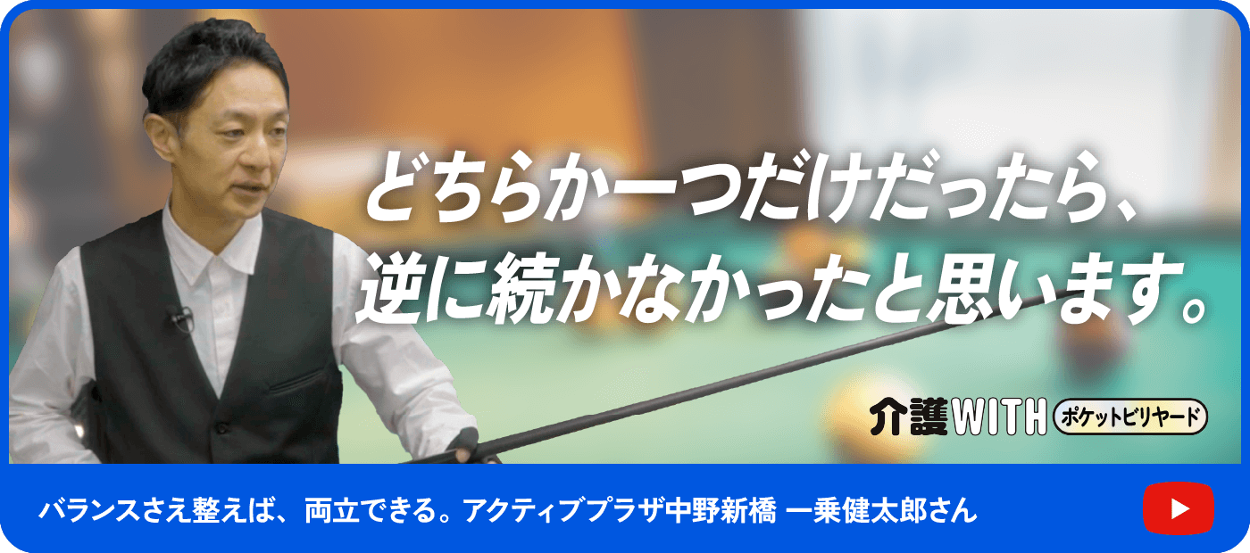 インタビュー動画 介護WITHポケットビリヤード どちらか一つだけだったら、逆に続かなかったと思います。バランスさえ整えば、両立できる。 アクティブプラザ中野新橋 一乗健太郎さん