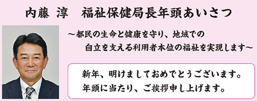 内藤 淳 福祉保健局長年頭あいさつ 〜都民の生命と健康を守り、地域での 自立を支える利用者本位の福祉を実現します〜 新年、明けましておめでとうございます。年頭に当たり、ご挨拶申し上げます。
