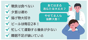 あてはまるあなたは大丈夫? 痩せてる人も油断大敵! □朝食は食べない□夕飯は遅め□揚げ物は大好き□ビールは毎日2本!□忙しくて運動する機会がない□睡眠不足が続いている