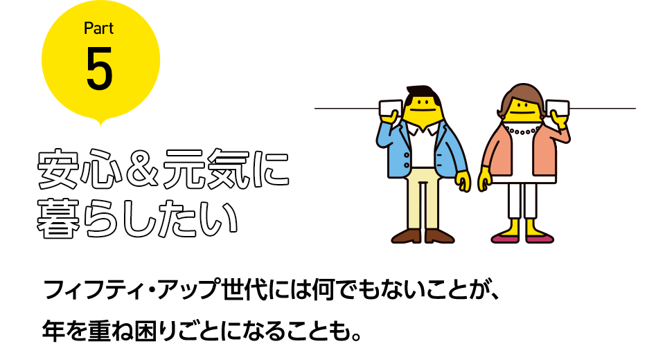 安心＆元気に暮らしたい フィフティ・アップ世代には何でもないことが、年を重ね困りごとになることも。