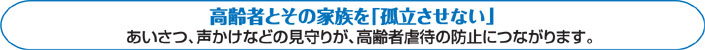 高齢者とその家族を「孤立させない」あいさつ、声かけなどの見守りが、高齢者虐待の防止につながります。