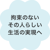 拘束のないその人らしい生活の実現へ